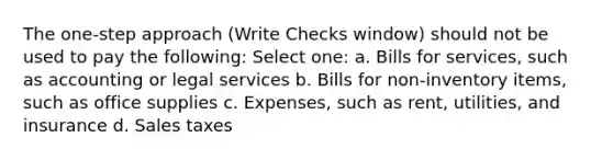 The one-step approach (Write Checks window) should not be used to pay the following: Select one: a. Bills for services, such as accounting or legal services b. Bills for non-inventory items, such as office supplies c. Expenses, such as rent, utilities, and insurance d. Sales taxes