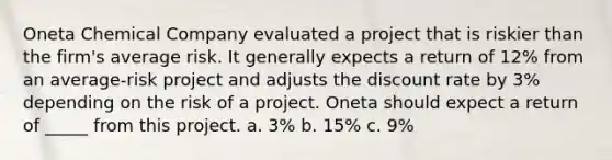 Oneta Chemical Company evaluated a project that is riskier than the firm's average risk. It generally expects a return of 12% from an average-risk project and adjusts the discount rate by 3% depending on the risk of a project. Oneta should expect a return of _____ from this project. a. 3% b. 15% c. 9%