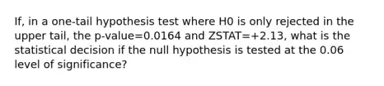 If, in a​ one-tail hypothesis test where H0 is only rejected in the upper​ tail, the p-value=0.0164 and ZSTAT=+2.13​, what is the statistical decision if the null hypothesis is tested at the 0.06 level of​ significance?