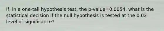 If, in a​ one-tail hypothesis​ test, the ​p-value=0.0054​, what is the statistical decision if the null hypothesis is tested at the 0.02 level of​ significance?