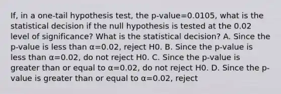 If, in a​ one-tail hypothesis​ test, the ​p-value=0.0105​, what is the statistical decision if the null hypothesis is tested at the 0.02 level of​ significance? What is the statistical​ decision? A. Since the​ p-value is less than α=0.02​, reject H0. B. Since the​ p-value is less than α=0.02​, do not reject H0. C. Since the​ p-value is greater than or equal to α=0.02​, do not reject H0. D. Since the​ p-value is greater than or equal to α=0.02​, reject