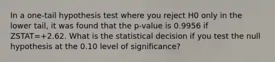 In a​ one-tail hypothesis test where you reject H0 only in the lower ​tail, it was found that the p-value is 0.9956 if ZSTAT=+2.62. What is the statistical decision if you test the null hypothesis at the 0.10 level of​ significance?