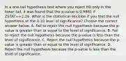 In a​ one-tail hypothesis test where you reject H0 only in the lower ​tail, it was found that the p-value is 0.9881 if ZSTAT=+2.26. What is the statistical decision if you test the null hypothesis at the 0.10 level of​ significance? Choose the correct answer below. A. Fail to reject the null hypothesis because the​ p-value is greater than or equal to the level of significance. B. Fail to reject the null hypothesis because the​ p-value is less than the level of significance. C. Reject the null hypothesis because the​ p-value is greater than or equal to the level of significance. D. Reject the null hypothesis because the​ p-value is less than the level of significance.