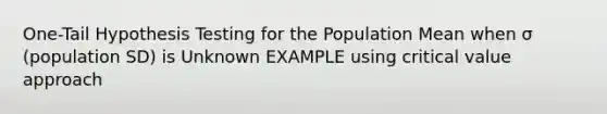 One-Tail Hypothesis Testing for the Population Mean when σ (population SD) is Unknown EXAMPLE using critical value approach