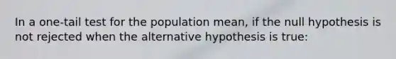 In a one-tail test for the population mean, if the null hypothesis is not rejected when the alternative hypothesis is true: