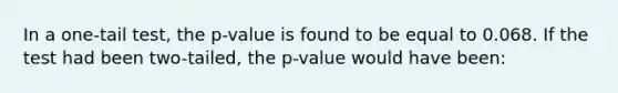 In a one-tail test, the p-value is found to be equal to 0.068. If the test had been two-tailed, the p-value would have been: