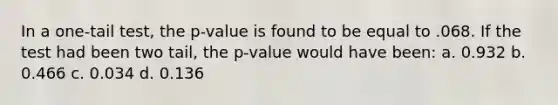 In a one-tail test, the p-value is found to be equal to .068. If the test had been two tail, the p-value would have been: a. 0.932 b. 0.466 c. 0.034 d. 0.136