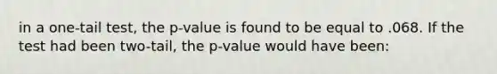 in a one-tail test, the p-value is found to be equal to .068. If the test had been two-tail, the p-value would have been: