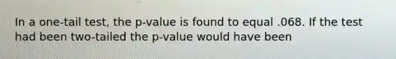 In a one-tail test, the p-value is found to equal .068. If the test had been two-tailed the p-value would have been