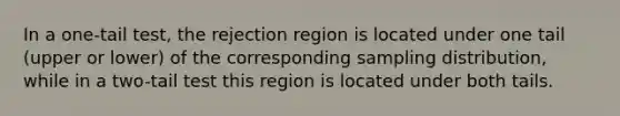 In a one-tail test, the rejection region is located under one tail (upper or lower) of the corresponding sampling distribution, while in a two-tail test this region is located under both tails.