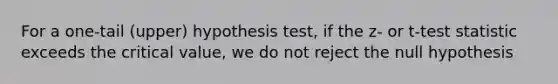 For a​ one-tail (upper) hypothesis​ test, if the​ z- or​ t-test statistic exceeds the critical​ value, we do not reject the null hypothesis