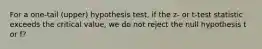 For a one-tail (upper) hypothesis test, if the z- or t-test statistic exceeds the critical value, we do not reject the null hypothesis t or f?