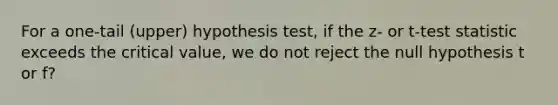 For a one-tail (upper) hypothesis test, if the z- or t-test statistic exceeds the critical value, we do not reject the null hypothesis t or f?