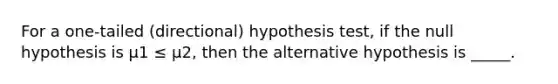 For a one-tailed (directional) hypothesis test, if the null hypothesis is µ1 ≤ µ2, then the alternative hypothesis is _____.