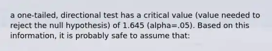 a one-tailed, directional test has a critical value (value needed to reject the null hypothesis) of 1.645 (alpha=.05). Based on this information, it is probably safe to assume that: