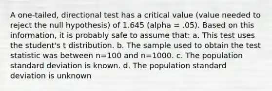 A one-tailed, directional test has a critical value (value needed to reject the null hypothesis) of 1.645 (alpha = .05). Based on this information, it is probably safe to assume that: a. This test uses the student's t distribution. b. The sample used to obtain the test statistic was between n=100 and n=1000. c. The population standard deviation is known. d. The population standard deviation is unknown