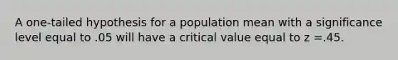 A​ one-tailed hypothesis for a population mean with a significance level equal to .05 will have a critical value equal to z =.45.