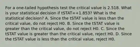 For a​ one-tailed hypothesis test the critical value is 2.518. What is your statistical decision if tSTAT=+1.853​? What is the statistical​ decision? A. Since the tSTAT value is <a href='https://www.questionai.com/knowledge/k7BtlYpAMX-less-than' class='anchor-knowledge'>less than</a> the critical​ value, do not reject H0. B. Since the tSTAT value is <a href='https://www.questionai.com/knowledge/ktgHnBD4o3-greater-than' class='anchor-knowledge'>greater than</a> the critical​ value, do not reject H0. C. Since the tSTAT value is greater than the critical​ value, reject H0. D. Since the tSTAT value is less than the critical​ value, reject H0.