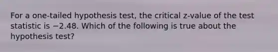 For a one-tailed hypothesis test, the critical z-value of the test statistic is −2.48. Which of the following is true about the hypothesis test?