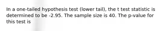 In a one-tailed hypothesis test (lower tail), the t test statistic is determined to be -2.95. The sample size is 40. The p-value for this test is