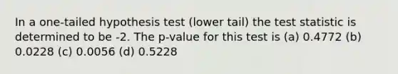 In a one-tailed hypothesis test (lower tail) the test statistic is determined to be -2. The p-value for this test is (a) 0.4772 (b) 0.0228 (c) 0.0056 (d) 0.5228