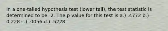 In a one-tailed hypothesis test (lower tail), the test statistic is determined to be -2. The p-value for this test is a.) .4772 b.) 0.228 c.) .0056 d.) .5228