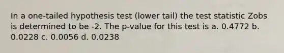 In a one-tailed hypothesis test (lower tail) the test statistic Zobs is determined to be -2. The p-value for this test is a. 0.4772 b. 0.0228 c. 0.0056 d. 0.0238