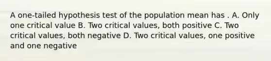 A one-tailed hypothesis test of the population mean has . A. Only one critical value B. Two critical values, both positive C. Two critical values, both negative D. Two critical values, one positive and one negative