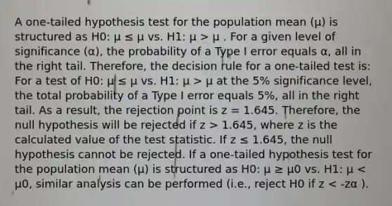 A one-tailed hypothesis test for the population mean (μ) is structured as H0: μ ≤ μ vs. H1: μ > μ . For a given level of significance (α), the probability of a Type I error equals α, all in the right tail. Therefore, the decision rule for a one-tailed test is: For a test of H0: μ ≤ μ vs. H1: μ > μ at the 5% significance level, the total probability of a Type I error equals 5%, all in the right tail. As a result, the rejection point is z = 1.645. Therefore, the null hypothesis will be rejected if z > 1.645, where z is the calculated value of the test statistic. If z ≤ 1.645, the null hypothesis cannot be rejected. If a one-tailed hypothesis test for the population mean (μ) is structured as H0: μ ≥ μ0 vs. H1: μ < μ0, similar analysis can be performed (i.e., reject H0 if z < -zα ).