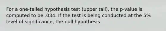 For a one-tailed hypothesis test (upper tail), the p-value is computed to be .034. If the test is being conducted at the 5% level of significance, the null hypothesis