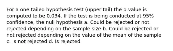 For a one-tailed hypothesis test (upper tail) the p-value is computed to be 0.034. If the test is being conducted at 95% confidence, the null hypothesis a. Could be rejected or not rejected depending on the sample size b. Could be rejected or not rejected depending on the value of the mean of the sample c. Is not rejected d. Is rejected