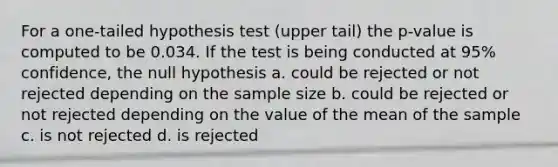 For a one-tailed hypothesis test (upper tail) the p-value is computed to be 0.034. If the test is being conducted at 95% confidence, the null hypothesis a. could be rejected or not rejected depending on the sample size b. could be rejected or not rejected depending on the value of the mean of the sample c. is not rejected d. is rejected