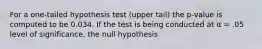 For a one-tailed hypothesis test (upper tail) the p-value is computed to be 0.034. If the test is being conducted at α = .05 level of significance, the null hypothesis