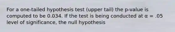 For a one-tailed hypothesis test (upper tail) the p-value is computed to be 0.034. If the test is being conducted at α = .05 level of significance, the null hypothesis