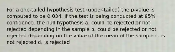 For a one-tailed hypothesis test (upper-tailed) the p-value is computed to be 0.034. If the test is being conducted at 95% confidence, the null hypothesis a. could be rejected or not rejected depending in the sample b. could be rejected or not rejected depending on the value of the mean of the sample c. is not rejected d. is rejected