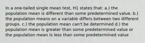 In a one-tailed single mean test, H1 states that: a.) the population mean is different than some predetermined value. b.) the population means on a variable differs between two different groups. c.) the population mean can't be determined d.) the population mean is <a href='https://www.questionai.com/knowledge/ktgHnBD4o3-greater-than' class='anchor-knowledge'>greater than</a> some predetermined value or the population mean is <a href='https://www.questionai.com/knowledge/k7BtlYpAMX-less-than' class='anchor-knowledge'>less than</a> some predetermined value