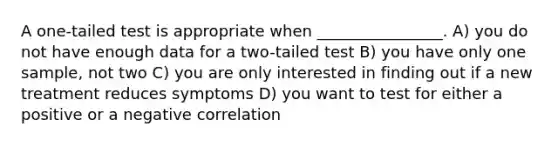 A one-tailed test is appropriate when ________________. A) you do not have enough data for a two-tailed test B) you have only one sample, not two C) you are only interested in finding out if a new treatment reduces symptoms D) you want to test for either a positive or a negative correlation