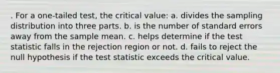 . For a one-tailed test, the critical value: a. divides the sampling distribution into three parts. b. is the number of standard errors away from the sample mean. c. helps determine if the test statistic falls in the rejection region or not. d. fails to reject the null hypothesis if the test statistic exceeds the critical value.