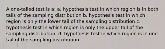 A one-tailed test is a: a. hypothesis test in which region is in both tails of the sampling distribution b. hypothesis test in which region is only the lower tail of the sampling distribution c. hypothesis test in which region is only the upper tail of the sampling distribution. d. hypothesis test in which region is in one tail of the sampling distribution