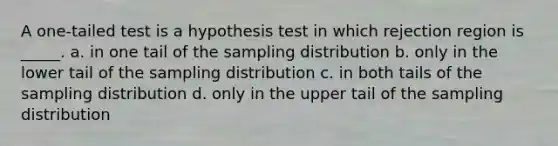 A one-tailed test is a hypothesis test in which rejection region is _____. a. in one tail of the sampling distribution b. only in the lower tail of the sampling distribution c. in both tails of the sampling distribution d. only in the upper tail of the sampling distribution