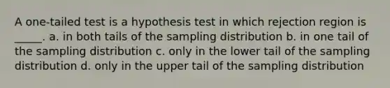 A one-tailed test is a hypothesis test in which rejection region is _____. a. in both tails of the sampling distribution b. in one tail of the sampling distribution c. only in the lower tail of the sampling distribution d. only in the upper tail of the sampling distribution