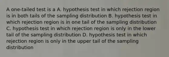 A one-tailed test is a A. hypothesis test in which rejection region is in both tails of the sampling distribution B. hypothesis test in which rejection region is in one tail of the sampling distribution C. hypothesis test in which rejection region is only in the lower tail of the sampling distribution D. hypothesis test in which rejection region is only in the upper tail of the sampling distribution