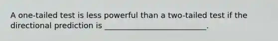 A one-tailed test is less powerful than a two-tailed test if the directional prediction is __________________________.