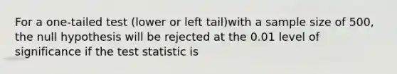 For a one-tailed test (lower or left tail)with a sample size of 500, the null hypothesis will be rejected at the 0.01 level of significance if the test statistic is