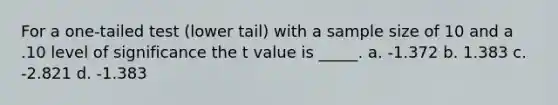 For a one-tailed test (lower tail) with a sample size of 10 and a .10 level of significance the t value is _____. a. -1.372 b. 1.383 c. -2.821 d. -1.383