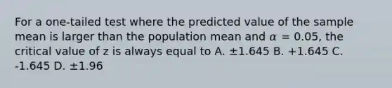 For a one-tailed test where the predicted value of the sample mean is larger than the population mean and 𝛼 = 0.05, the critical value of z is always equal to A. ±1.645 B. +1.645 C. -1.645 D. ±1.96