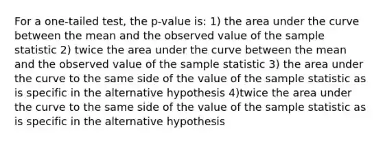 For a one-tailed test, the p-value is: 1) the area under the curve between the mean and the observed value of the sample statistic 2) twice the area under the curve between the mean and the observed value of the sample statistic 3) the area under the curve to the same side of the value of the sample statistic as is specific in the alternative hypothesis 4)twice the area under the curve to the same side of the value of the sample statistic as is specific in the alternative hypothesis