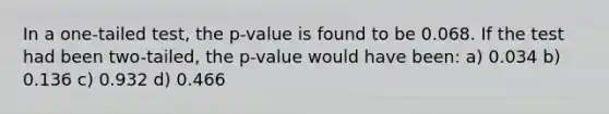 In a one-tailed test, the p-value is found to be 0.068. If the test had been two-tailed, the p-value would have been: a) 0.034 b) 0.136 c) 0.932 d) 0.466