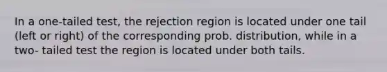 In a one-tailed test, the rejection region is located under one tail (left or right) of the corresponding prob. distribution, while in a two- tailed test the region is located under both tails.