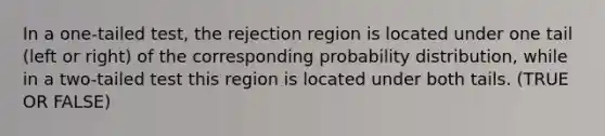 In a one-tailed test, the rejection region is located under one tail (left or right) of the corresponding probability distribution, while in a two-tailed test this region is located under both tails. (TRUE OR FALSE)